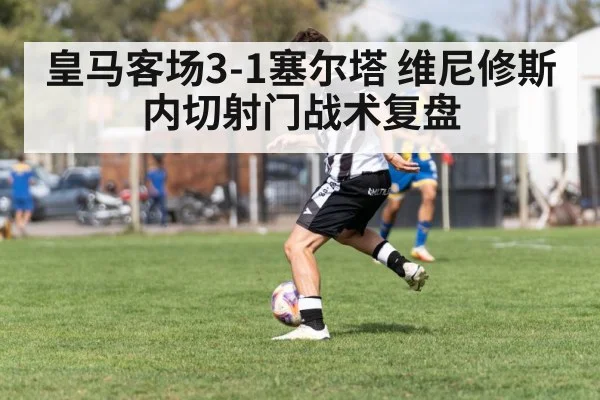 皇马客场3-1塞尔塔 维尼修斯内切射门战术复盘